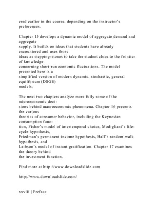 ered earlier in the course, depending on the instructor’s
preferences.
Chapter 15 develops a dynamic model of aggregate demand and
aggregate
supply. It builds on ideas that students have already
encountered and uses those
ideas as stepping-stones to take the student close to the frontier
of knowledge
concerning short-run economic fluctuations. The model
presented here is a
simplified version of modern dynamic, stochastic, general
equilibrium (DSGE)
models.
The next two chapters analyze more fully some of the
microeconomic deci-
sions behind macroeconomic phenomena. Chapter 16 presents
the various
theories of consumer behavior, including the Keynesian
consumption func-
tion, Fisher’s model of intertemporal choice, Modigliani’s life-
cycle hypothesis,
Friedman’s permanent-income hypothesis, Hall’s random-walk
hypothesis, and
Laibson’s model of instant gratification. Chapter 17 examines
the theory behind
the investment function.
Find more at http://www.downloadslide.com
http://www.downloadslide.com/
xxviii | Preface
 
