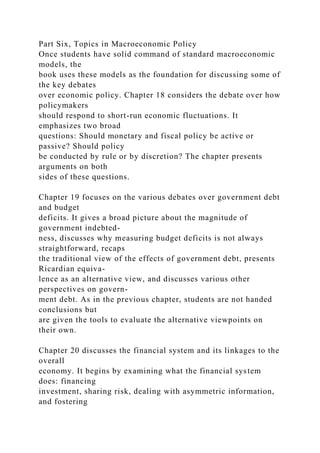 Part Six, Topics in Macroeconomic Policy
Once students have solid command of standard macroeconomic
models, the
book uses these models as the foundation for discussing some of
the key debates
over economic policy. Chapter 18 considers the debate over how
policymakers
should respond to short-run economic fluctuations. It
emphasizes two broad
questions: Should monetary and fiscal policy be active or
passive? Should policy
be conducted by rule or by discretion? The chapter presents
arguments on both
sides of these questions.
Chapter 19 focuses on the various debates over government debt
and budget
deficits. It gives a broad picture about the magnitude of
government indebted-
ness, discusses why measuring budget deficits is not always
straightforward, recaps
the traditional view of the effects of government debt, presents
Ricardian equiva-
lence as an alternative view, and discusses various other
perspectives on govern-
ment debt. As in the previous chapter, students are not handed
conclusions but
are given the tools to evaluate the alternative viewpoints on
their own.
Chapter 20 discusses the financial system and its linkages to the
overall
economy. It begins by examining what the financial system
does: financing
investment, sharing risk, dealing with asymmetric information,
and fostering
 