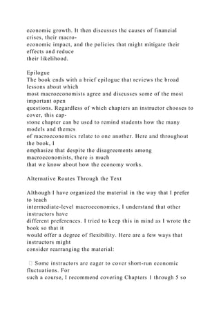 economic growth. It then discusses the causes of financial
crises, their macro-
economic impact, and the policies that might mitigate their
effects and reduce
their likelihood.
Epilogue
The book ends with a brief epilogue that reviews the broad
lessons about which
most macroeconomists agree and discusses some of the most
important open
questions. Regardless of which chapters an instructor chooses to
cover, this cap-
stone chapter can be used to remind students how the many
models and themes
of macroeconomics relate to one another. Here and throughout
the book, I
emphasize that despite the disagreements among
macroeconomists, there is much
that we know about how the economy works.
Alternative Routes Through the Text
Although I have organized the material in the way that I prefer
to teach
intermediate-level macroeconomics, I understand that other
instructors have
different preferences. I tried to keep this in mind as I wrote the
book so that it
would offer a degree of flexibility. Here are a few ways that
instructors might
consider rearranging the material:
-run economic
fluctuations. For
such a course, I recommend covering Chapters 1 through 5 so
 