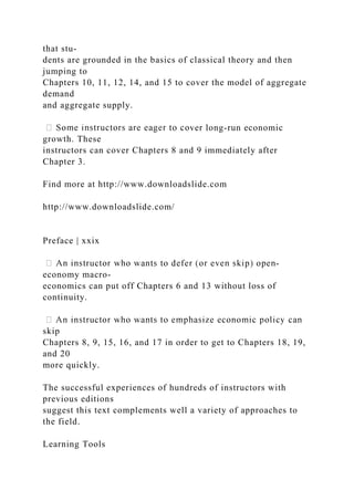 that stu-
dents are grounded in the basics of classical theory and then
jumping to
Chapters 10, 11, 12, 14, and 15 to cover the model of aggregate
demand
and aggregate supply.
ver long-run economic
growth. These
instructors can cover Chapters 8 and 9 immediately after
Chapter 3.
Find more at http://www.downloadslide.com
http://www.downloadslide.com/
Preface | xxix
-
economy macro-
economics can put off Chapters 6 and 13 without loss of
continuity.
skip
Chapters 8, 9, 15, 16, and 17 in order to get to Chapters 18, 19,
and 20
more quickly.
The successful experiences of hundreds of instructors with
previous editions
suggest this text complements well a variety of approaches to
the field.
Learning Tools
 