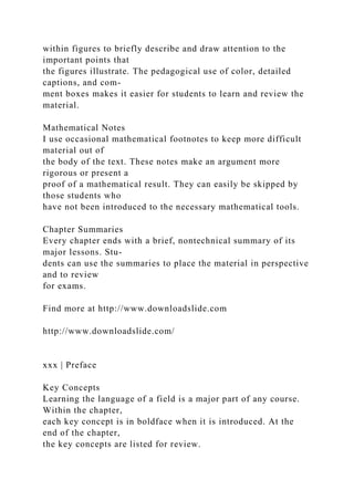 within figures to briefly describe and draw attention to the
important points that
the figures illustrate. The pedagogical use of color, detailed
captions, and com-
ment boxes makes it easier for students to learn and review the
material.
Mathematical Notes
I use occasional mathematical footnotes to keep more difficult
material out of
the body of the text. These notes make an argument more
rigorous or present a
proof of a mathematical result. They can easily be skipped by
those students who
have not been introduced to the necessary mathematical tools.
Chapter Summaries
Every chapter ends with a brief, nontechnical summary of its
major lessons. Stu-
dents can use the summaries to place the material in perspective
and to review
for exams.
Find more at http://www.downloadslide.com
http://www.downloadslide.com/
xxx | Preface
Key Concepts
Learning the language of a field is a major part of any course.
Within the chapter,
each key concept is in boldface when it is introduced. At the
end of the chapter,
the key concepts are listed for review.
 