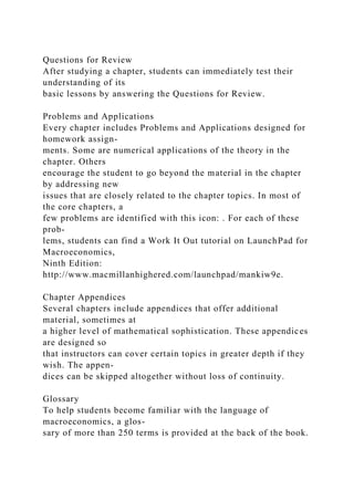 Questions for Review
After studying a chapter, students can immediately test their
understanding of its
basic lessons by answering the Questions for Review.
Problems and Applications
Every chapter includes Problems and Applications designed for
homework assign-
ments. Some are numerical applications of the theory in the
chapter. Others
encourage the student to go beyond the material in the chapter
by addressing new
issues that are closely related to the chapter topics. In most of
the core chapters, a
few problems are identified with this icon: . For each of these
prob-
lems, students can find a Work It Out tutorial on LaunchPad for
Macroeconomics,
Ninth Edition:
http://www.macmillanhighered.com/launchpad/mankiw9e.
Chapter Appendices
Several chapters include appendices that offer additional
material, sometimes at
a higher level of mathematical sophistication. These appendices
are designed so
that instructors can cover certain topics in greater depth if they
wish. The appen-
dices can be skipped altogether without loss of continuity.
Glossary
To help students become familiar with the language of
macroeconomics, a glos-
sary of more than 250 terms is provided at the back of the book.
 