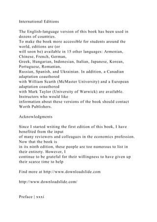 International Editions
The English-language version of this book has been used in
dozens of countries.
To make the book more accessible for students around the
world, editions are (or
will soon be) available in 15 other languages: Armenian,
Chinese, French, German,
Greek, Hungarian, Indonesian, Italian, Japanese, Korean,
Portuguese, Romanian,
Russian, Spanish, and Ukrainian. In addition, a Canadian
adaptation coauthored
with William Scarth (McMaster University) and a European
adaptation coauthored
with Mark Taylor (University of Warwick) are available.
Instructors who would like
information about these versions of the book should contact
Worth Publishers.
Acknowledgments
Since I started writing the first edition of this book, I have
benefited from the input
of many reviewers and colleagues in the economics profession.
Now that the book is
in its ninth edition, these people are too numerous to list in
their entirety. However, I
continue to be grateful for their willingness to have given up
their scarce time to help
Find more at http://www.downloadslide.com
http://www.downloadslide.com/
Preface | xxxi
 
