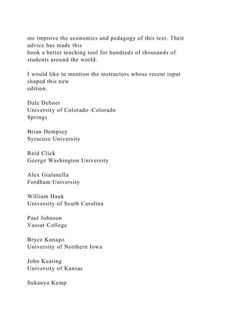 me improve the economics and pedagogy of this text. Their
advice has made this
book a better teaching tool for hundreds of thousands of
students around the world.
I would like to mention the instructors whose recent input
shaped this new
edition.
Dale Deboer
University of Colorado–Colorado
Springs
Brian Dempsey
Syracuse University
Reid Click
George Washington University
Alex Gialanella
Fordham University
William Hauk
University of South Carolina
Paul Johnson
Vassar College
Bryce Kanago
University of Northern Iowa
John Keating
University of Kansas
Sukanya Kemp
 