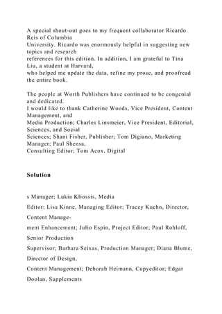 A special shout-out goes to my frequent collaborator Ricardo
Reis of Columbia
University. Ricardo was enormously helpful in suggesting new
topics and research
references for this edition. In addition, I am grateful to Tina
Liu, a student at Harvard,
who helped me update the data, refine my prose, and proofread
the entire book.
The people at Worth Publishers have continued to be congenial
and dedicated.
I would like to thank Catherine Woods, Vice President, Content
Management, and
Media Production; Charles Linsmeier, Vice President, Editorial,
Sciences, and Social
Sciences; Shani Fisher, Publisher; Tom Digiano, Marketing
Manager; Paul Shensa,
Consulting Editor; Tom Acox, Digital
Solution
s Manager; Lukia Kliossis, Media
Editor; Lisa Kinne, Managing Editor; Tracey Kuehn, Director,
Content Manage-
ment Enhancement; Julio Espin, Project Editor; Paul Rohloff,
Senior Production
Supervisor; Barbara Seixas, Production Manager; Diana Blume,
Director of Design,
Content Management; Deborah Heimann, Copyeditor; Edgar
Doolan, Supplements
 