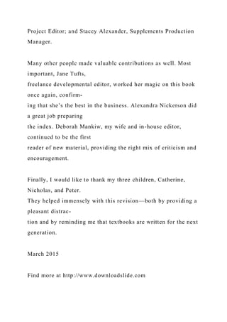 Project Editor; and Stacey Alexander, Supplements Production
Manager.
Many other people made valuable contributions as well. Most
important, Jane Tufts,
freelance developmental editor, worked her magic on this book
once again, confirm-
ing that she’s the best in the business. Alexandra Nickerson did
a great job preparing
the index. Deborah Mankiw, my wife and in-house editor,
continued to be the first
reader of new material, providing the right mix of criticism and
encouragement.
Finally, I would like to thank my three children, Catherine,
Nicholas, and Peter.
They helped immensely with this revision—both by providing a
pleasant distrac-
tion and by reminding me that textbooks are written for the next
generation.
March 2015
Find more at http://www.downloadslide.com
 