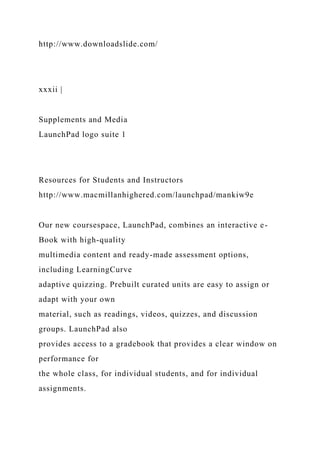 http://www.downloadslide.com/
xxxii |
Supplements and Media
LaunchPad logo suite 1
Resources for Students and Instructors
http://www.macmillanhighered.com/launchpad/mankiw9e
Our new coursespace, LaunchPad, combines an interactive e-
Book with high-quality
multimedia content and ready-made assessment options,
including LearningCurve
adaptive quizzing. Prebuilt curated units are easy to assign or
adapt with your own
material, such as readings, videos, quizzes, and discussion
groups. LaunchPad also
provides access to a gradebook that provides a clear window on
performance for
the whole class, for individual students, and for individual
assignments.
 