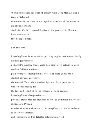 Worth Publishers has worked closely with Greg Mankiw and a
team of talented
economics instructors to put together a variety of resources to
aid instructors and
students. We have been delighted at the positive feedback we
have received on
these supplements.
For Students
LearningCurve is an adaptive quizzing engine that automatically
adjusts questions to
a student’s mastery level. With LearningCurve activities, each
student follows a unique
path to understanding the material. The more questions a
student answers correctly,
the more difficult the questions become. Each question is
written specifically for
the text and is linked to the relevant e-Book section.
LearningCurve also provides a
personal study plan for students as well as complete metrics for
instructors. Proven
to raise student performance, LearningCurve serves as an ideal
formative assessment
and learning tool. For detailed information, visit
 