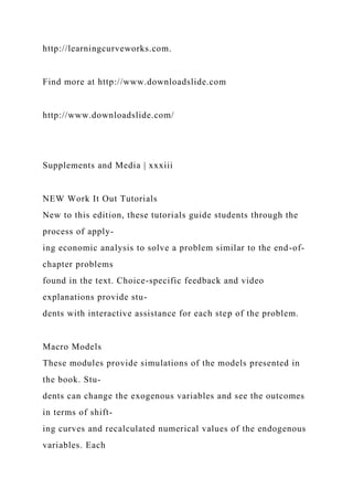 http://learningcurveworks.com.
Find more at http://www.downloadslide.com
http://www.downloadslide.com/
Supplements and Media | xxxiii
NEW Work It Out Tutorials
New to this edition, these tutorials guide students through the
process of apply-
ing economic analysis to solve a problem similar to the end-of-
chapter problems
found in the text. Choice-specific feedback and video
explanations provide stu-
dents with interactive assistance for each step of the problem.
Macro Models
These modules provide simulations of the models presented in
the book. Stu-
dents can change the exogenous variables and see the outcomes
in terms of shift-
ing curves and recalculated numerical values of the endogenous
variables. Each
 