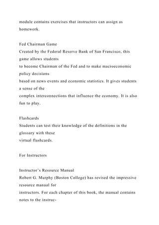 module contains exercises that instructors can assign as
homework.
Fed Chairman Game
Created by the Federal Reserve Bank of San Francisco, this
game allows students
to become Chairman of the Fed and to make macroeconomic
policy decisions
based on news events and economic statistics. It gives students
a sense of the
complex interconnections that influence the economy. It is also
fun to play.
Flashcards
Students can test their knowledge of the definitions in the
glossary with these
virtual flashcards.
For Instructors
Instructor’s Resource Manual
Robert G. Murphy (Boston College) has revised the impressive
resource manual for
instructors. For each chapter of this book, the manual contains
notes to the instruc-
 