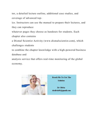 tor, a detailed lecture outline, additional case studies, and
coverage of advanced top-
ics. Instructors can use the manual to prepare their lectures, and
they can reproduce
whatever pages they choose as handouts for students. Each
chapter also contains
a Dismal Scientist Activity (www.dismalscientist.com), which
challenges students
to combine the chapter knowledge with a high-powered business
database and
analysis service that offers real-time monitoring of the global
economy.
 