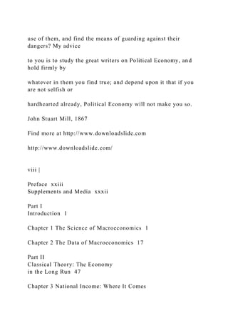 use of them, and find the means of guarding against their
dangers? My advice
to you is to study the great writers on Political Economy, and
hold firmly by
whatever in them you find true; and depend upon it that if you
are not selfish or
hardhearted already, Political Economy will not make you so.
John Stuart Mill, 1867
Find more at http://www.downloadslide.com
http://www.downloadslide.com/
viii |
Preface xxiii
Supplements and Media xxxii
Part I
Introduction 1
Chapter 1 The Science of Macroeconomics 1
Chapter 2 The Data of Macroeconomics 17
Part II
Classical Theory: The Economy
in the Long Run 47
Chapter 3 National Income: Where It Comes
 