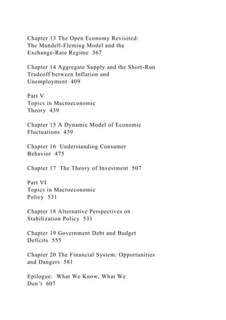 Chapter 13 The Open Economy Revisited:
The Mundell-Fleming Model and the
Exchange-Rate Regime 367
Chapter 14 Aggregate Supply and the Short-Run
Tradeoff between Inflation and
Unemployment 409
Part V
Topics in Macroeconomic
Theory 439
Chapter 15 A Dynamic Model of Economic
Fluctuations 439
Chapter 16 Understanding Consumer
Behavior 475
Chapter 17 The Theory of Investment 507
Part VI
Topics in Macroeconomic
Policy 531
Chapter 18 Alternative Perspectives on
Stabilization Policy 531
Chapter 19 Government Debt and Budget
Deficits 555
Chapter 20 The Financial System: Opportunities
and Dangers 581
Epilogue: What We Know, What We
Don’t 607
 