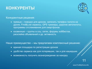 Конкурентные решения:
 прямые – поводки для дронов, написать телефон пилота на
дроне, Find&Lost сервисы, GPS треккеры, дорогие автопилоты,
программы отслеживания для смартфонов
 косвенные – группы в соц. сетях, форумы хоббистов,
расклейка объявлений и др. активность
Наше преимущество – мы предлагаем комплексный решение:
 единая площадка по регистрации дронов
 удобство сервиса как для потерявших, так и для нашедших
 возможность получить вознаграждение за находку
КОНКУРЕНТЫ
11
www.FindMyDrone.info
 