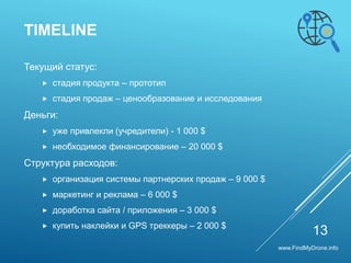 Текущий статус:
 cтадия продукта – прототип
 cтадия продаж – ценообразование и исследования
Деньги:
 уже привлекли (учредители) - 1 000 $
 необходимое финансирование – 20 000 $
Cтруктура расходов:
 организация системы партнерских продаж – 9 000 $
 маркетинг и реклама – 6 000 $
 доработка сайта / приложения – 3 000 $
 купить наклейки и GPS треккеры – 2 000 $
TIMELINE
13
www.FindMyDrone.info
 