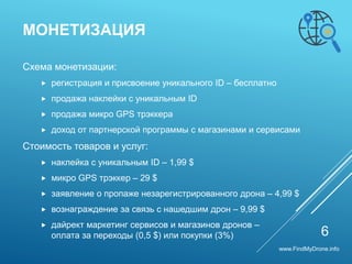 Схема монетизации:
 регистрация и присвоение уникального ID – бесплатно
 продажа наклейки с уникальным ID
 продажа микро GPS трэккера
 доход от партнерской программы с магазинами и сервисами
Стоимость товаров и услуг:
 наклейка с уникальным ID – 1,99 $
 микро GPS трэккер – 29 $
 заявление о пропаже незарегистрированного дрона – 4,99 $
 вознаграждение за связь с нашедшим дрон – 9,99 $
 дайрект маркетинг сервисов и магазинов дронов –
оплата за переходы (0,5 $) или покупки (3%)
МОНЕТИЗАЦИЯ
6
www.FindMyDrone.info
 