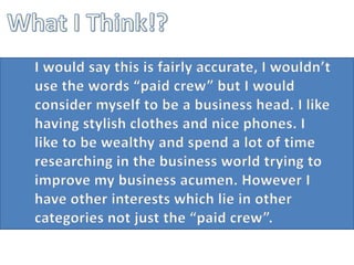 What I Think!?	I would say this is fairly accurate, I wouldn’t use the words “paid crew” but I would consider myself to be a business head. I like having stylish clothes and nice phones. I like to be wealthy and spend a lot of time researching in the business world trying to improve my business acumen. However I have other interests which lie in other categories not just the “paid crew”. 