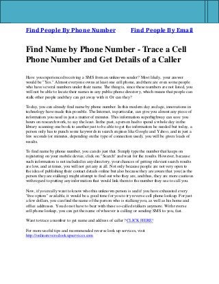 Find People By Phone Number Find People By Email
Find Name by Phone Number - Trace a Cell
Phone Number and Get Details of a Caller
Have you experienced receiving a SMS from an unknown sender? Most likely, your answer
would be "Yes." Almost everyone owns at least one cell phone, and there are even some people
who have several numbers under their name. The thing is, since these numbers are not listed, you
will not be able to locate their names in any public phone directory, which means that people can
stalk other people and they can get away with it. Or can they?
Today, you can already find name by phone number. In this modern day and age, innovations in
technology have made this possible. The Internet, in particular, can give you almost any piece of
information you need in just a matter of minutes. This information superhighway can save you
hours on research work, to say the least. In the past, a person had to spend a whole day in the
library scanning one book to another just to be able to get the information he needed but today, a
person only has to punch some keywords in search engines like Google and Yahoo, and in just a
few seconds (or minutes, depending on the type of connection used), you will be given loads of
results.
To find name by phone number, you can do just that. Simply type the number that keeps on
registering on your mobile device, click on "Search" and wait for the results. However, because
such information is not included in any directory, your chances of getting relevant search results
are low, and at times, you will not get any at all. Not only because people are not very open to
the idea of publishing their contact details online but also because they are aware that you (as the
person they are stalking) might attempt to find out who they are, and thus, they are more cautious
with regard to putting any information that would link them to the number they use to call you.
Now, if you really want to know who this unknown person is and if you have exhausted every
"free option" available, it would be a good time for you to try reverse cell phone lookup. For just
a few dollars, you can find the name of the person who is stalking you, as well as his home and
office addresses. You do not have to bear with these so-called stalkers anymore. With reverse
cell phone lookup, you can get the name of whoever is calling or sending SMS to you, fast.
Want to trace a number to get name and address of caller? CLICK HERE!
For more useful tips and recommended reverse look up services, visit
http://onlinereverselookupservices.com
 