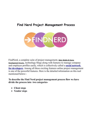 Find Nerd Project Management Process
FindNerd, a complete suite of project management, Web, Mobile & Game
Development Forums, technology blogs along with features to manage company
and employee profiles easily, which is collectively called a social network
for developers. Among all these exciting features online project management
is one of the powerful features. Here is the detailed information on this tool
mentioned below:-
To describe the Find Nerd project management process flow we have
divide the process into two categories-
 Client steps
 Vendor steps
 