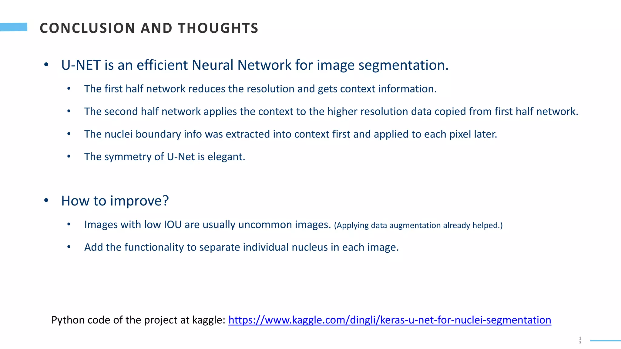 1
3
• U-NET is an efficient Neural Network for image segmentation.
• The first half network reduces the resolution and gets context information.
• The second half network applies the context to the higher resolution data copied from first half network.
• The nuclei boundary info was extracted into context first and applied to each pixel later.
• The symmetry of U-Net is elegant.
• How to improve?
• Images with low IOU are usually uncommon images. (Applying data augmentation already helped.)
• Add the functionality to separate individual nucleus in each image.
Python code of the project at kaggle: https://www.kaggle.com/dingli/keras-u-net-for-nuclei-segmentation
 