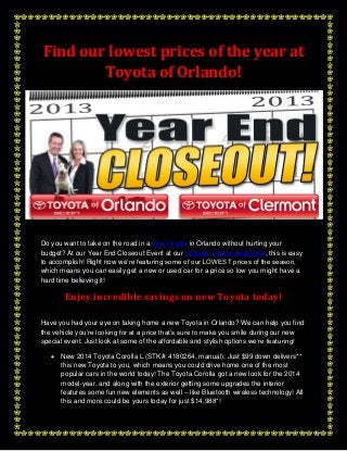 Find our lowest prices of the year at
Toyota of Orlando!

Do you want to take on the road in a new Toyota in Orlando without hurting your
budget? At our Year End Closeout Event at our Orlando Toyota dealership, this is easy
to accomplish! Right now we’re featuring some of our LOWEST prices of the season,
which means you can easily get a new or used car for a price so low you might have a
hard time believing it!

Enjoy incredible savings on new Toyota today!
Have you had your eye on taking home a new Toyota in Orlando? We can help you find
the vehicle you’re looking for at a price that’s sure to make you smile during our new
special event. Just look at some of the affordable and stylish options we’re featuring!


New 2014 Toyota Corolla L (STK#: 4180264, manual): Just $99 down delivers**
this new Toyota to you, which means you could drive home one of the most
popular cars in the world today! The Toyota Corolla got a new look for the 2014
model-year, and along with the exterior getting some upgrades the interior
features some fun new elements as well – like Bluetooth wireless technology! All
this and more could be yours today for just $14,988*!

 