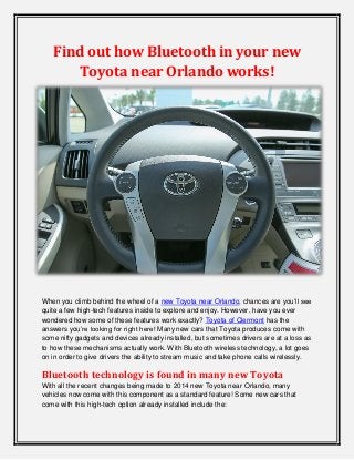 Find out how Bluetooth in your new
Toyota near Orlando works!

When you climb behind the wheel of a new Toyota near Orlando, chances are you’ll see
quite a few high-tech features inside to explore and enjoy. However, have you ever
wondered how some of these features work exactly? Toyota of Clermont has the
answers you’re looking for right here! Many new cars that Toyota produces come with
some nifty gadgets and devices already installed, but sometimes drivers are at a loss as
to how these mechanisms actually work. With Bluetooth wireless technology, a lot goes
on in order to give drivers the ability to stream music and take phone calls wirelessly.

Bluetooth technology is found in many new Toyota
With all the recent changes being made to 2014 new Toyota near Orlando, many
vehicles now come with this component as a standard feature! Some new cars that
come with this high-tech option already installed include the:

 