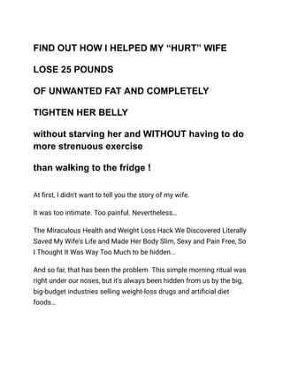 FIND OUT HOW I HELPED MY “HURT” WIFE
LOSE 25 POUNDS
OF UNWANTED FAT AND COMPLETELY
TIGHTEN HER BELLY
without starving her and WITHOUT having to do
more strenuous exercise
than walking to the fridge !
At first, I didn't want to tell you the story of my wife.
It was too intimate. Too painful. Nevertheless…
The Miraculous Health and Weight Loss Hack We Discovered Literally
Saved My Wife's Life and Made Her Body Slim, Sexy and Pain Free, So
I Thought It Was Way Too Much to be hidden...
And so far, that has been the problem. This simple morning ritual was
right under our noses, but it's always been hidden from us by the big,
big-budget industries selling weight-loss drugs and artificial diet
foods…
 