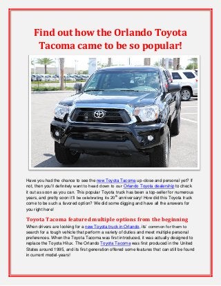 Find out how the Orlando Toyota
Tacoma came to be so popular!

Have you had the chance to see the new Toyota Tacoma up-close and personal yet? If
not, then you’ll definitely want to head down to our Orlando Toyota dealership to check
it out as soon as you can. This popular Toyota truck has been a top-seller for numerous
years, and pretty soon it’ll be celebrating its 20th anniversary! How did this Toyota truck
come to be such a favored option? We did some digging and have all the answers for
you right here!

Toyota Tacoma featured multiple options from the beginning
When drivers are looking for a new Toyota truck in Orlando, its’ common for them to
search for a tough vehicle that perform a variety of duties and meet multiple personal
preferences. When the Toyota Tacoma was first introduced, it was actually designed to
replace the Toyota Hilux. The Orlando Toyota Tacoma was first produced in the United
States around 1995, and its first generation offered some features that can still be found
in current model-years!

 