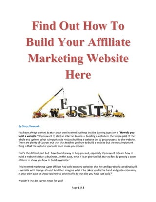Find Out How To
      Build Your Affiliate
      Marketing Website
             Here


By Gerry Havensale

You have always wanted to start your own internet business but the burning question is “How do you
build a website?” If you want to start an internet business, building a website is the simple part of the
whole eco system. What is important is not just building a website but to get prospects to the website.
There are plenty of courses out that that teaches you how to build a website but the most important
thing is that the website you build must make you money.

That’s the difficult part but I have found a way to help you out, especially if you want to learn how to
build a website to start a business… In this case, what if I can get you kick started fast by getting a super
affiliate to show you how to build a website?

This internet marketing super affiliate has build so many websites that he can figuratively speaking build
a website with his eyes closed. And then imagine what if he takes you by the hand and guides you along
at your own pace to show you how to drive traffic to that site you have just build?

Wouldn’t that be a great news for you?

                                                 Page 1 of 3
 