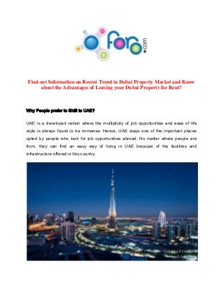 Find out Information on Recent Trend in Dubai Property Market and Know
about the Advantages of Leaving your Dubai Property for Rent?

Why People prefer to Shift to UAE?
UAE is a developed nation where the multiplicity of job opportunities and ease of life
style is always found to be immense. Hence, UAE stays one of the important places
opted by people who look for job opportunities abroad. No matter where people are
from, they can find an easy way of living in UAE because of the facilities and
infrastructure offered in this country.

 
