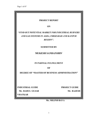 Page 1 of 47
1
PROJECT REPORT
ON
FIND OUT POTENTIAL MARKET FOR INDUSTRIAL BURNERS
AND GAS SYSTEMS IN AGRA, FIROZABAD AND KANPUR
REGION .
SUBMITTED BY
MUKESH SANDANSHIV
IN PARTIAL FULFILLMENT
OF
DEGREE OF MASTER OF BUSINESS ADMINISTRATION
INDUSTRIAL GUIDE PROJECT GUIDE
Mr. RAHUL GUJAR Mr. RAJESH
VHATKAR
Mr. MILIND BAVA
 