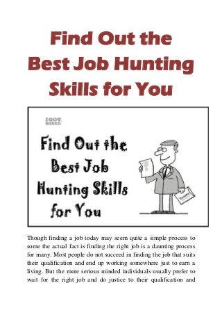 Find Out the
Best Job Hunting
Skills for You
Though finding a job today may seem quite a simple process to
some the actual fact is finding the right job is a daunting process
for many. Most people do not succeed in finding the job that suits
their qualification and end up working somewhere just to earn a
living. But the more serious minded individuals usually prefer to
wait for the right job and do justice to their qualification and
 