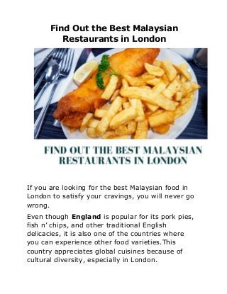 Find Out the Best Malaysian
Restaurants in London
If you are looking for the best Malaysian food in
London to satisfy your cravings, you will never go
wrong.
Even though ​England ​is popular for its pork pies,
fish n’ chips, and other traditional English
delicacies, it is also one of the countries where
you can experience other food varieties.This
country appreciates global cuisines because of
cultural diversity, especially in London.
 