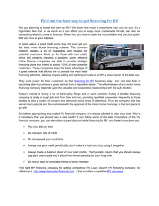 Find out the best way to get financing for RV
Are you planning to invest and own an RV? We know how much a motorhome can cost for you. It’s a
high-ticket item that, in as much as it can afford you to enjoy more comfortable travels, can also be
demanding when it comes to finances. Given this, you have to seek the most reliable and practical option
that you have at your disposal.

In some cases, a good credit score may not even get you
the ideal motor home financing scheme. This common
problem creates a lot of headaches and hassles for
potential customers. More so for those with bad credit.
While this certainly presents a problem, some effective
online finance companies are able to provide strategic
financing plans that intend to satisfy 100% of their potential
customers. These companies have the basic advantage of
a great network that affords the to provide the most ideal
financing schemes, allowing anyone willing and wanting to invest in an RV a proud owner of the best one.

They work purely for their customers so that financing for RV becomes easy and can also help in
becoming able to purchase a great vehicle from a reputable dealer. The effectiveness of any motor home
financing company depends upon the valuable and cooperative relationships with the auto lenders.

Today’s market is facing a lot of bankruptcy filings and in such scenario finding a reliable financing
company is really a tough job and from their end too, providing qualified consumers frequently to those
dealers is also a matter of concern and demands some kinds of attentions. Thus the company that has
served many people and the customerswith the approval of the motor home financing, is the best place to
go with.

But before approaching any trusted RV financial company, it is always advised to clear your side. Why is
it necessary that you should own a bad credit? If you follow some of the best instructions of the RV
financial company, you can also attain a great discount while financing for RV and these instructions are:

    •   Pay your bills on time

    •   Do not open lots of credit

    •   Do not exceed your credit limit

    •   Always use your credit periodically, don’t make it a habit and stop using it altogether

    •   Always make a balance sheet of your past credits. That typically means that you should always
        pay your past credits and it should not remain pending for such long time.

    •   Do not co-sign for unreliable friend or family member

Find right RV financing company for getting competitive RV Loan. Search RV financing company, for
reference- ( http://www.destinationfinancial.com ) that provides competitive RV loan rates .
 