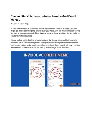 Find out the difference between Invoice And Credit
Memo?
(Source: Invoicera Blog)
Some daily business activities and transactions include common terminologies that
might get a little confusing and bounce over your head. But, the initial confusion should
not stop or hamper your work. Do not Worry! None of these terminologies are tricky as
solutions in chemistry labs.
Having a clear understanding of such business day to day terms and their usage is
important for its fundamental growth. A deeper understanding of the major difference
between an invoice and a credit memo has been listed down here. It will help you have
a clearer vision about the terms and their practical usage in the business.
 