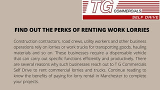 Construction contractors, road crews, utility workers and other business
operations rely on lorries or work trucks for transporting goods, hauling
materials and so on. These businesses require a dispensable vehicle
that can carry out specific functions efficiently and productively. There
are several reasons why such businesses reach out to T G Commercials
Self Drive to rent commercial lorries and trucks. Continue reading to
know the benefits of paying for lorry rental in Manchester to complete
your projects.
FIND OUT THE PERKS OF RENTING WORK LORRIES
 