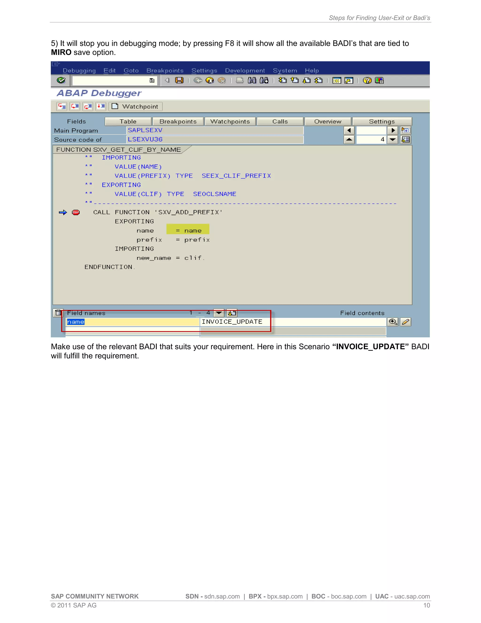 Steps for Finding User-Exit or Badi’s



5) It will stop you in debugging mode; by pressing F8 it will show all the available BADI’s that are tied to
MIRO save option.




Make use of the relevant BADI that suits your requirement. Here in this Scenario “INVOICE_UPDATE” BADI
will fulfill the requirement.




SAP COMMUNITY NETWORK                   SDN - sdn.sap.com | BPX - bpx.sap.com | BOC - boc.sap.com | UAC - uac.sap.com
© 2011 SAP AG                                                                                                       10
 