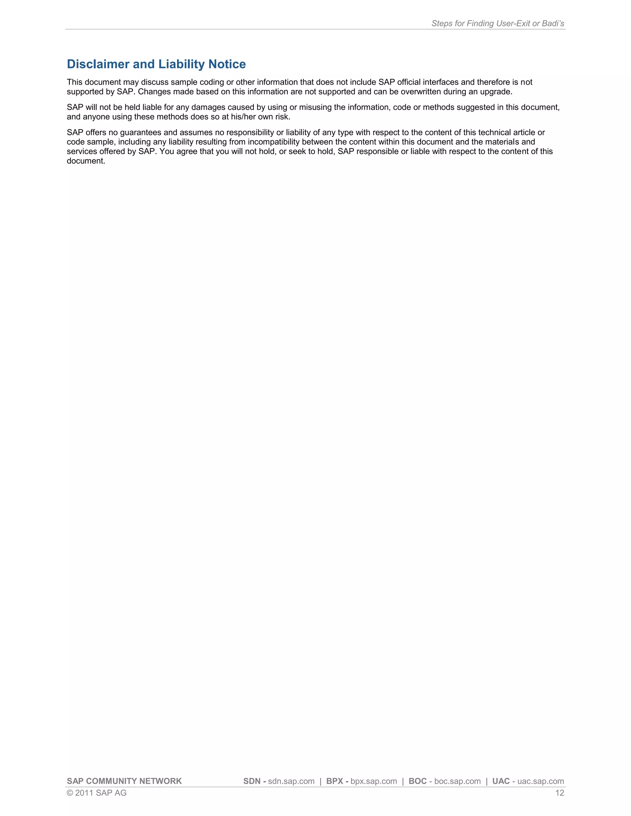 Steps for Finding User-Exit or Badi’s




Disclaimer and Liability Notice
This document may discuss sample coding or other information that does not include SAP official interfaces and therefore is not
supported by SAP. Changes made based on this information are not supported and can be overwritten during an upgrade.
SAP will not be held liable for any damages caused by using or misusing the information, code or methods suggested in this document,
and anyone using these methods does so at his/her own risk.
SAP offers no guarantees and assumes no responsibility or liability of any type with respect to the content of this technical article or
code sample, including any liability resulting from incompatibility between the content within this document and the materials and
services offered by SAP. You agree that you will not hold, or seek to hold, SAP responsible or liable with respect to the content of this
document.




SAP COMMUNITY NETWORK                            SDN - sdn.sap.com | BPX - bpx.sap.com | BOC - boc.sap.com | UAC - uac.sap.com
© 2011 SAP AG                                                                                                                12
 