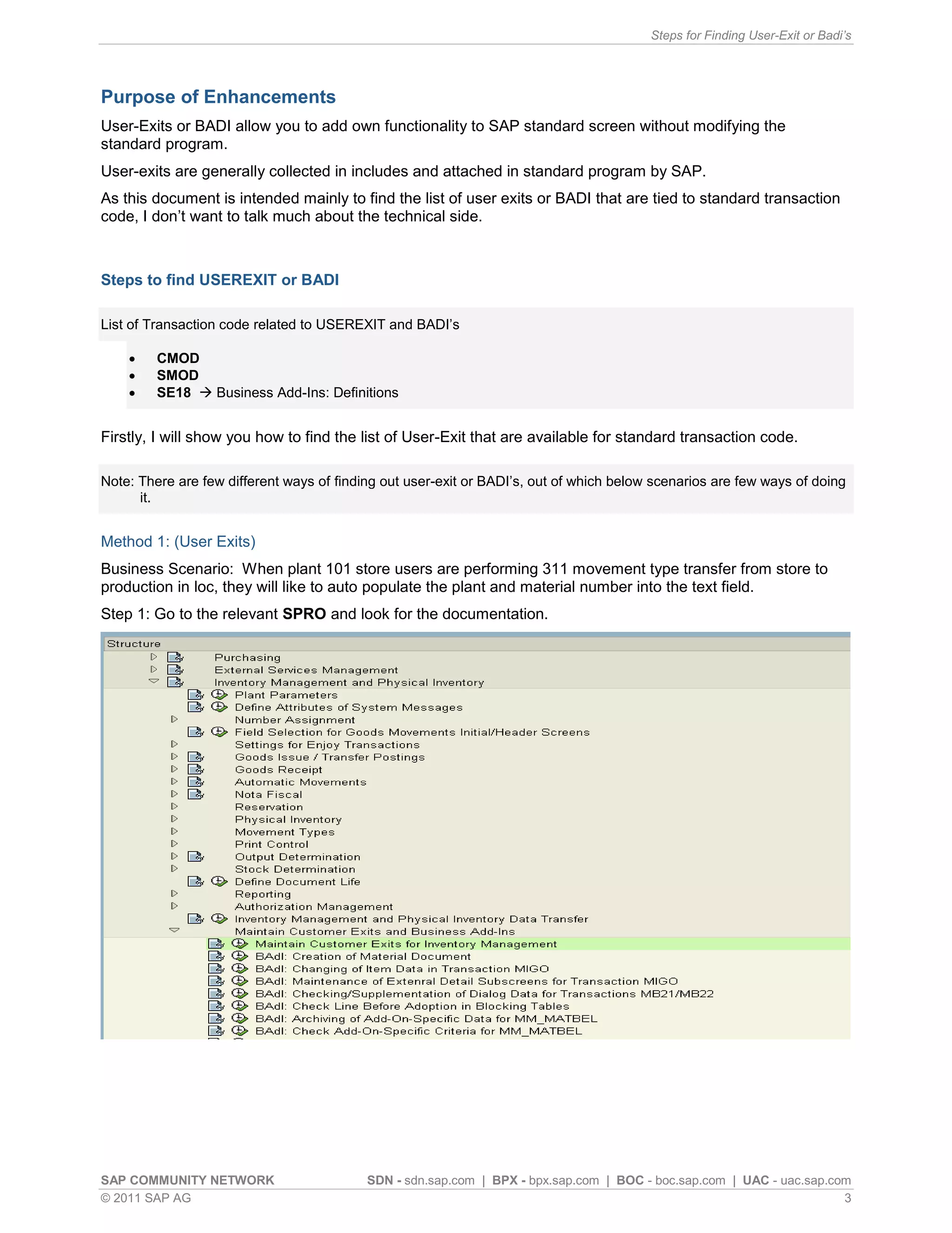 Steps for Finding User-Exit or Badi’s




Purpose of Enhancements
User-Exits or BADI allow you to add own functionality to SAP standard screen without modifying the
standard program.
User-exits are generally collected in includes and attached in standard program by SAP.
As this document is intended mainly to find the list of user exits or BADI that are tied to standard transaction
code, I don’t want to talk much about the technical side.



Steps to find USEREXIT or BADI

List of Transaction code related to USEREXIT and BADI’s

        CMOD
        SMOD
        SE18  Business Add-Ins: Definitions


Firstly, I will show you how to find the list of User-Exit that are available for standard transaction code.

Note: There are few different ways of finding out user-exit or BADI’s, out of which below scenarios are few ways of doing
      it.


Method 1: (User Exits)
Business Scenario: When plant 101 store users are performing 311 movement type transfer from store to
production in loc, they will like to auto populate the plant and material number into the text field.
Step 1: Go to the relevant SPRO and look for the documentation.




SAP COMMUNITY NETWORK                      SDN - sdn.sap.com | BPX - bpx.sap.com | BOC - boc.sap.com | UAC - uac.sap.com
© 2011 SAP AG                                                                                                          3
 