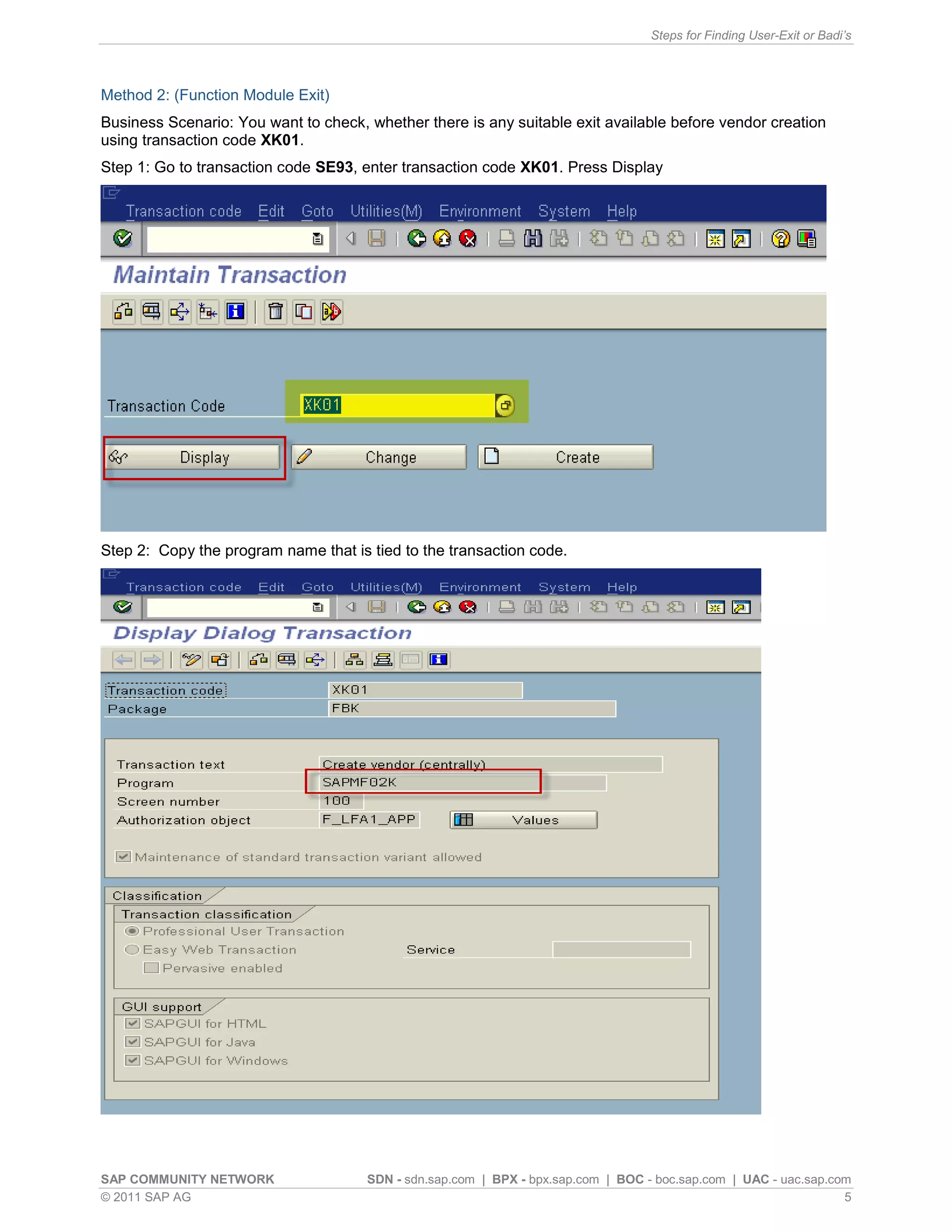 Steps for Finding User-Exit or Badi’s



Method 2: (Function Module Exit)
Business Scenario: You want to check, whether there is any suitable exit available before vendor creation
using transaction code XK01.
Step 1: Go to transaction code SE93, enter transaction code XK01. Press Display




Step 2: Copy the program name that is tied to the transaction code.




SAP COMMUNITY NETWORK                 SDN - sdn.sap.com | BPX - bpx.sap.com | BOC - boc.sap.com | UAC - uac.sap.com
© 2011 SAP AG                                                                                                     5
 