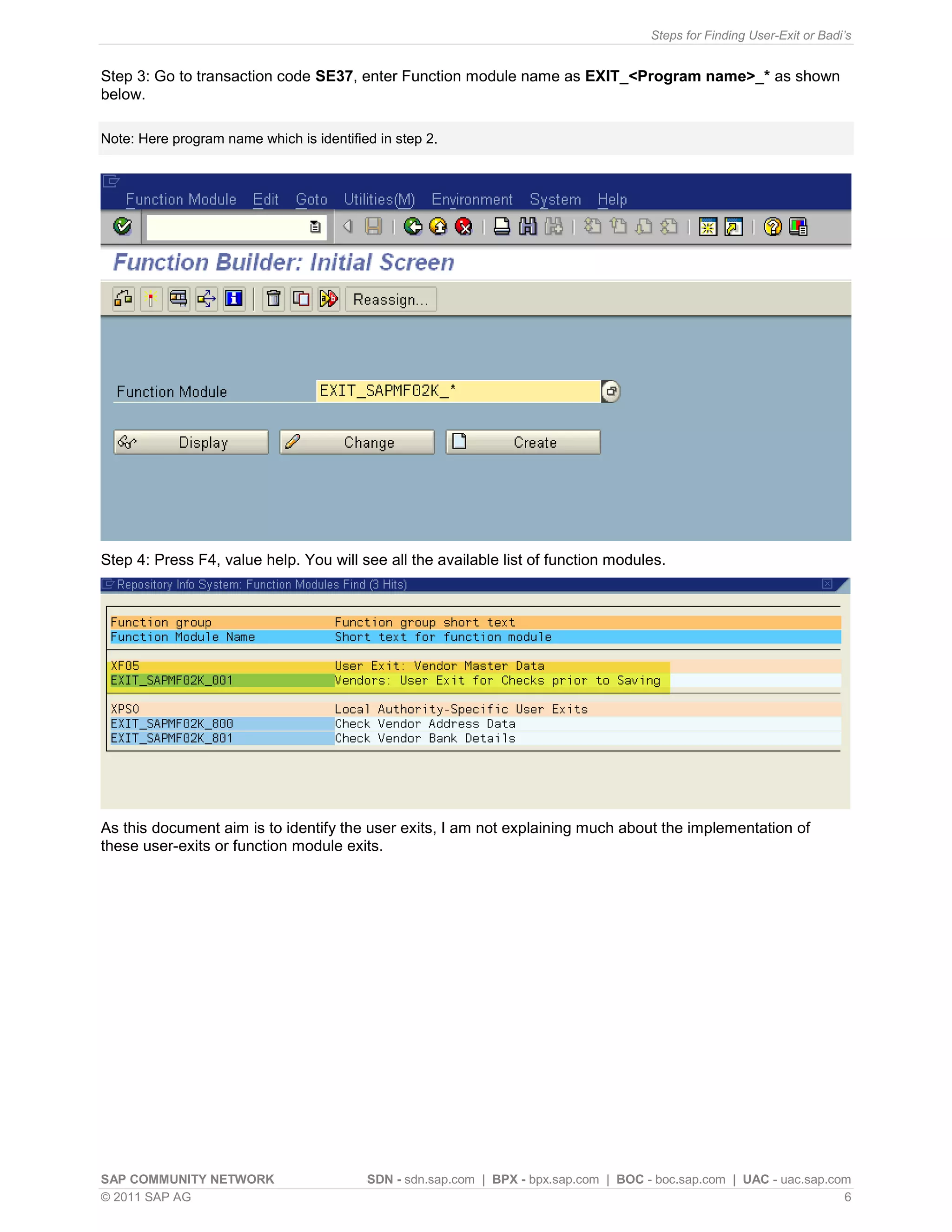 Steps for Finding User-Exit or Badi’s


Step 3: Go to transaction code SE37, enter Function module name as EXIT_<Program name>_* as shown
below.

Note: Here program name which is identified in step 2.




Step 4: Press F4, value help. You will see all the available list of function modules.




As this document aim is to identify the user exits, I am not explaining much about the implementation of
these user-exits or function module exits.




SAP COMMUNITY NETWORK                     SDN - sdn.sap.com | BPX - bpx.sap.com | BOC - boc.sap.com | UAC - uac.sap.com
© 2011 SAP AG                                                                                                         6
 
