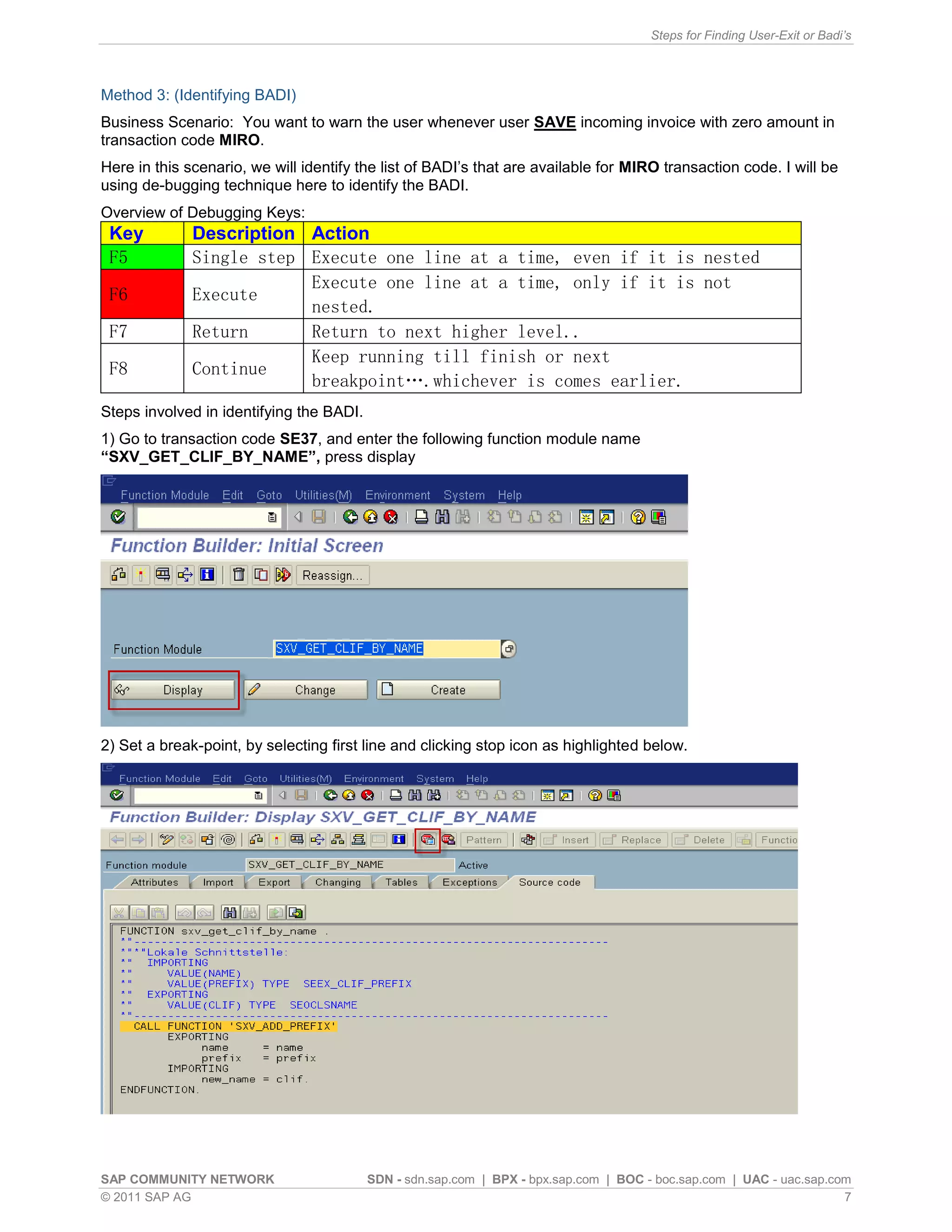 Steps for Finding User-Exit or Badi’s



Method 3: (Identifying BADI)
Business Scenario: You want to warn the user whenever user SAVE incoming invoice with zero amount in
transaction code MIRO.
Here in this scenario, we will identify the list of BADI’s that are available for MIRO transaction code. I will be
using de-bugging technique here to identify the BADI.
Overview of Debugging Keys:
 Key          Description Action
 F5           Single step Execute one line at a time, even if it is nested
                          Execute one line at a time, only if it is not
 F6           Execute
                          nested.
 F7           Return      Return to next higher level..
                          Keep running till finish or next
 F8           Continue
                          breakpoint….whichever is comes earlier.
Steps involved in identifying the BADI.
1) Go to transaction code SE37, and enter the following function module name
“SXV_GET_CLIF_BY_NAME”, press display




2) Set a break-point, by selecting first line and clicking stop icon as highlighted below.




SAP COMMUNITY NETWORK                     SDN - sdn.sap.com | BPX - bpx.sap.com | BOC - boc.sap.com | UAC - uac.sap.com
© 2011 SAP AG                                                                                                         7
 