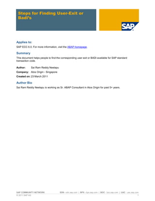 Steps for Finding User-Exit or
 Badi’s




Applies to:
SAP ECC 6.0. For more information, visit the ABAP homepage.

Summary
This document helps people to find the corresponding user exit or BADI available for SAP standard
transaction code.

Author:     Sai Ram Reddy Neelapu
Company: Atos Origin - Singapore
Created on: 23 March 2011

Author Bio
Sai Ram Reddy Neelapu is working as Sr. ABAP Consultant in Atos Origin for past 5+ years.




SAP COMMUNITY NETWORK                 SDN - sdn.sap.com | BPX - bpx.sap.com | BOC - boc.sap.com | UAC - uac.sap.com
© 2011 SAP AG                                                                                                     1
 