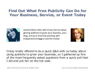 ©2013 Loretta Oliver and Crissy Herron, All Rights Reserved Learn more at www.VAhelper.com/learnpublicity
Find Out What Free Publicity Can Do for
Your Business, Service, or Event Today
Loretta Oliver talks with Crissy Herron about
getting publicity to grow your business, your
blog, and your brand by working with
independent bloggers and the media.
Crissy kindly offered to do a quick Q&A with us today about
using publicity to grow your business, so I gathered up five
of the most frequently asked questions from a quick poll that
I did and put her on the hot seat.
 
