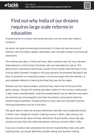 Find out why India of our dreams
requires large scale reforms in
education
“A good teacher is a doctor who heals ignorance, and an artist who inspires
creativity.”
No nation can grow economically and socially if it does not have an army of
teachers who are highly capable, passionate, and can lead change in and through
classrooms.
The existing education in India and many other countries lack the very element
that prepares a critical mass of teachers who are innovators by nature. The
government, educational authorities, as well as the society itself will have to rise
to bring about dramatic changes in the way teachers are prepared because if we
have to transform our education system, we have to begin with the teachers. A
post graduate diploma in learning and teaching may do the magic.
Teachers are the nation builders, and thus they need to be at the top of the
game, always. Though the existing education system in the country is doing well,
it does need a transformation. And this transformation can be eﬀective only when
the teachers are encouraged to test their boundaries, and explore what lies
outside those boundaries. Exposing them to some new and innovative teacher
training programmes can be a nice idea.
The good news is there are several institutions that oﬀer such programs/courses
in Delhi, India. Google for teacher training courses in Delhi, India and you are
likely to come across many of those institutions. To put bluntly, these new age
courses are way than the traditional teacher training courses in Delhi, India.
If you are a teacher and understand the kind of responsibilities that come with
teaching kids, you should deﬁnitely consider taking up a teacher training
View online at:
https://tackk.com/teacher-education-programmes-delhi-ncr
 