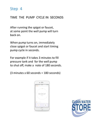 Step 4
TIME THE PUMP CYCLE IN SECONDS
After running the spigot or faucet,
at some point the well pump will turn
back on.
When pump turns on, immediately
close spigot or faucet and start timing
pump cycle in seconds.
For example if it takes 3 minutes to fill
pressure tank and for the well pump
to shut off, make a note of 180 seconds.
(3 minutes x 60 seconds = 180 seconds)
 