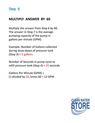 Step 6
MULTIPLY ANSWER BY 60
Multiply the answer from Step 6 by 60.
The answer in Step 7 is the average
pumping capacity of the pump in
gallons per minute (GPM).
Example: Number of Gallons collected
during draw-down of pressure tank
(Step 3) = 5 gallons
Number of Seconds in pump cycle to
refill pressure tank (Step 4) = 25 seconds
Gallons Per Minute (GPM) =
(5 divided by 25, times 60 = 12 GPM
 