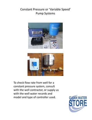 Constant Pressure or ‘Variable Speed’
Pump Systems
To check flow rate from well for a
constant pressure system, consult
with the well contractor, or supply us
with the well water records and
model and type of controller used.
 