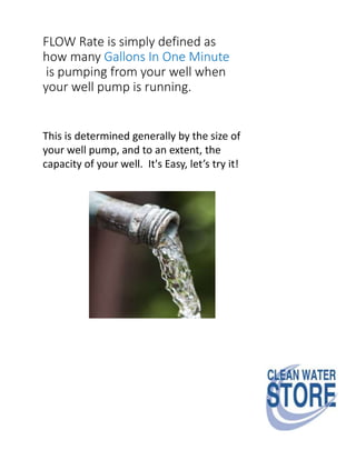 FLOW Rate is simply defined as
how many Gallons In One Minute
is pumping from your well when
your well pump is running.
This is determined generally by the size of
your well pump, and to an extent, the
capacity of your well. It's Easy, let’s try it!
 