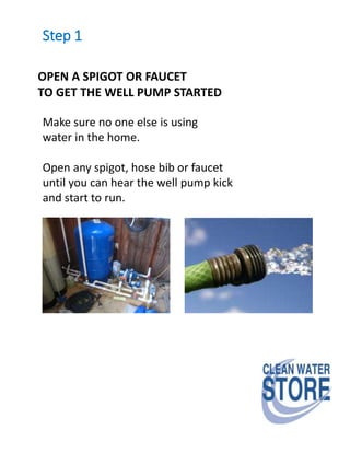 Step 1
OPEN A SPIGOT OR FAUCET
TO GET THE WELL PUMP STARTED
Make sure no one else is using
water in the home.
Open any spigot, hose bib or faucet
until you can hear the well pump kick
and start to run.
 